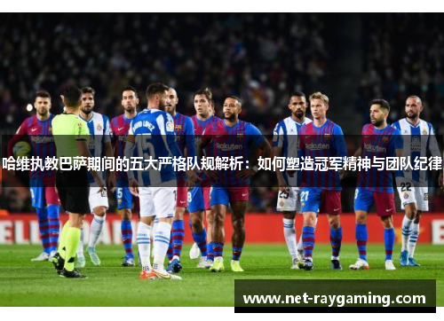 哈维执教巴萨期间的五大严格队规解析：如何塑造冠军精神与团队纪律