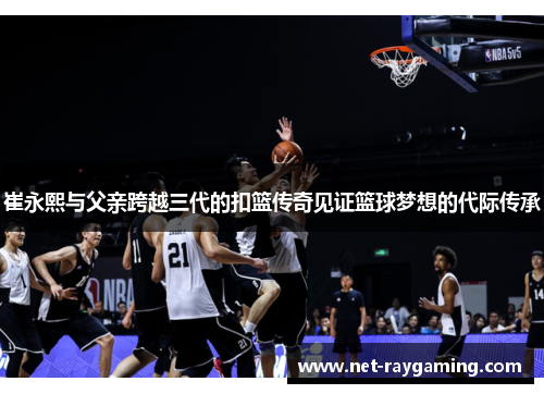 崔永熙与父亲跨越三代的扣篮传奇见证篮球梦想的代际传承