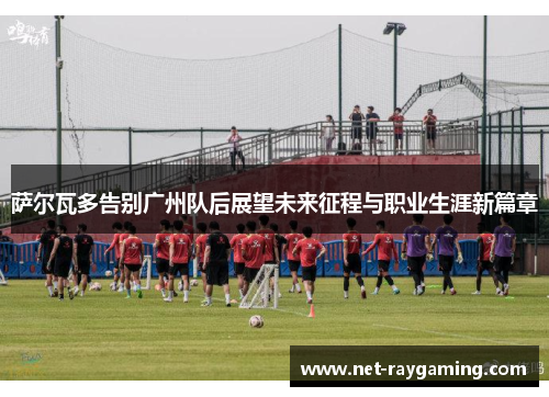 萨尔瓦多告别广州队后展望未来征程与职业生涯新篇章